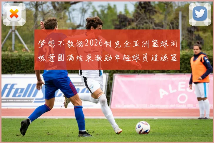 梦想不散场2026耐克全亚洲篮球训练营圆满结束激励年轻球员追逐篮球梦想