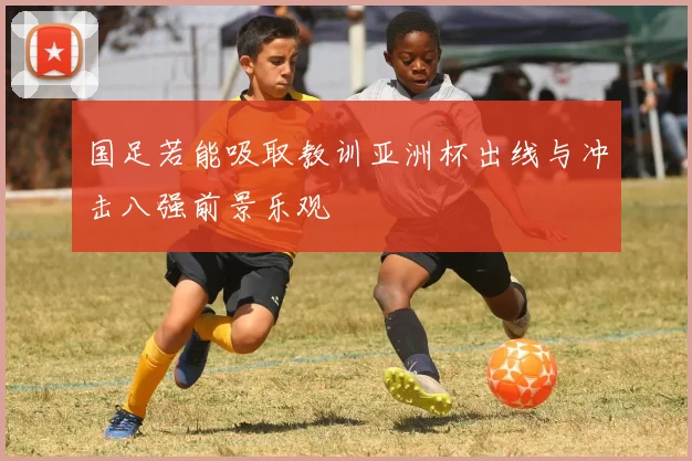 国足若能吸取教训亚洲杯出线与冲击八强前景乐观