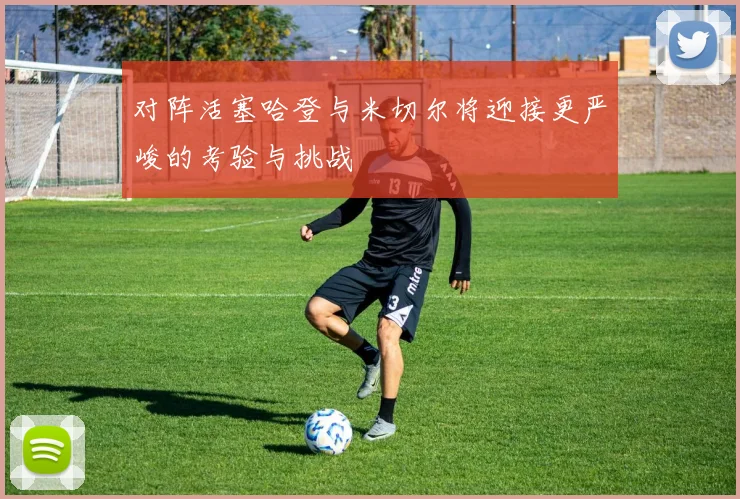 对阵活塞哈登与米切尔将迎接更严峻的考验与挑战