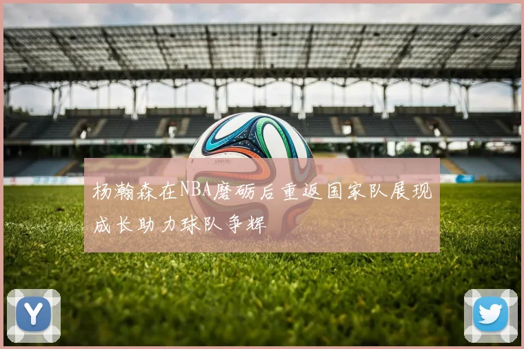 杨瀚森在NBA磨砺后重返国家队展现成长助力球队争辉
