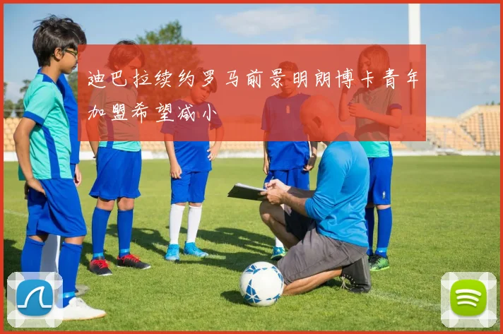 迪巴拉续约罗马前景明朗博卡青年加盟希望减小