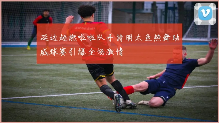 延边超燃啦啦队手持明太鱼热舞助威球赛引爆全场激情