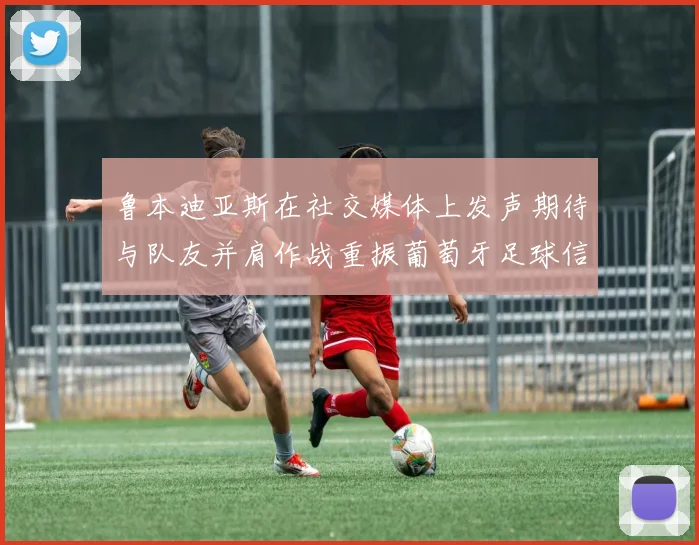 鲁本迪亚斯在社交媒体上发声期待与队友并肩作战重振葡萄牙足球信心