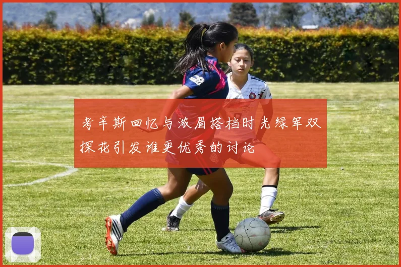 考辛斯回忆与浓眉搭档时光绿军双探花引发谁更优秀的讨论