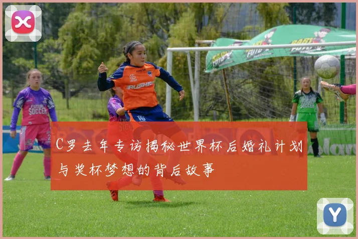 C罗去年专访揭秘世界杯后婚礼计划与奖杯梦想的背后故事