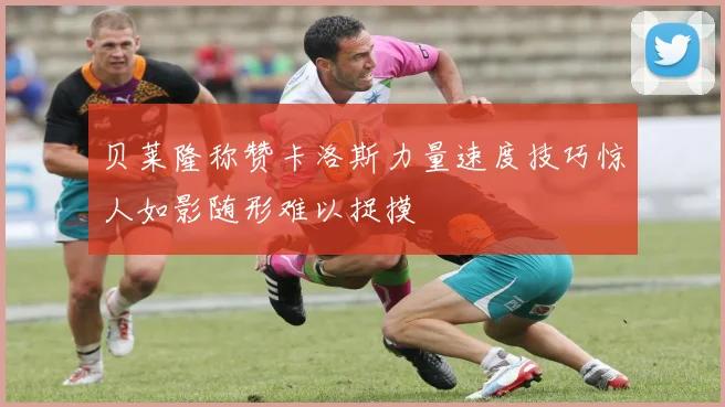 贝莱隆称赞卡洛斯力量速度技巧惊人如影随形难以捉摸
