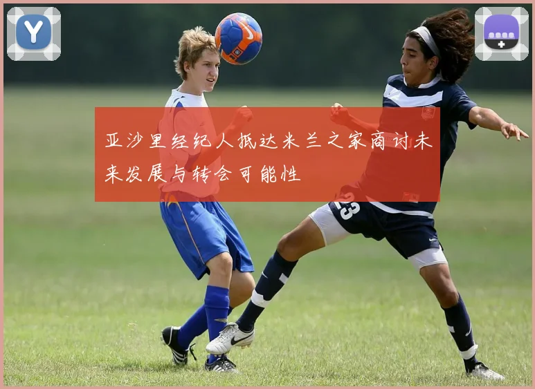 亚沙里经纪人抵达米兰之家商讨未来发展与转会可能性