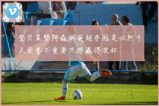 登贝莱赞阿森纳英超夺冠是必然个人荣誉不重要只想赢得奖杯