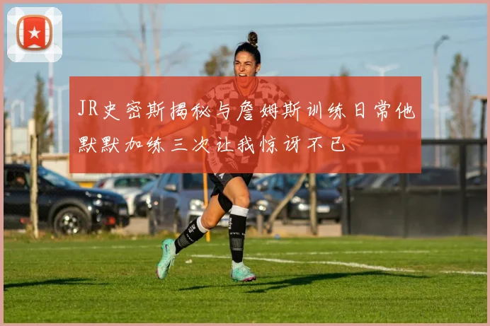 JR史密斯揭秘与詹姆斯训练日常他默默加练三次让我惊讶不已