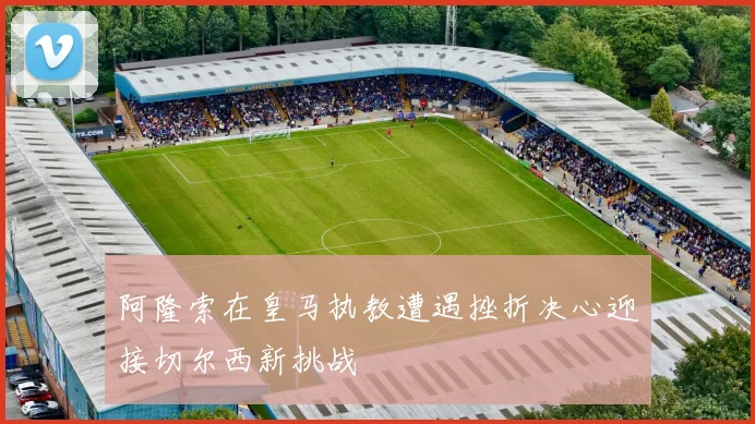 阿隆索在皇马执教遭遇挫折决心迎接切尔西新挑战
