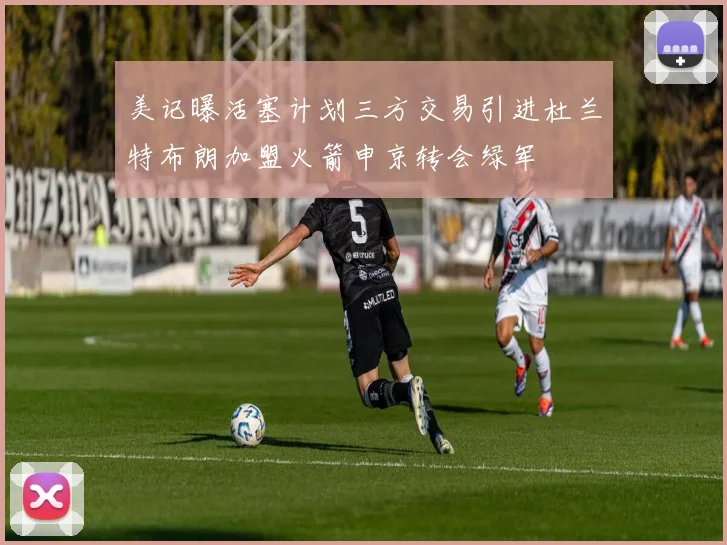 美记曝活塞计划三方交易引进杜兰特布朗加盟火箭申京转会绿军