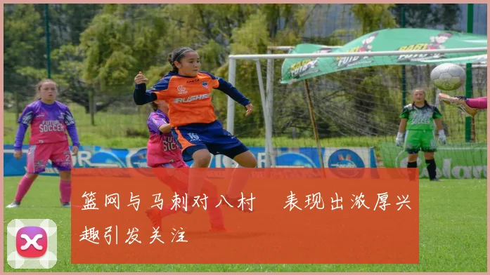 篮网与马刺对八村塁表现出浓厚兴趣引发关注