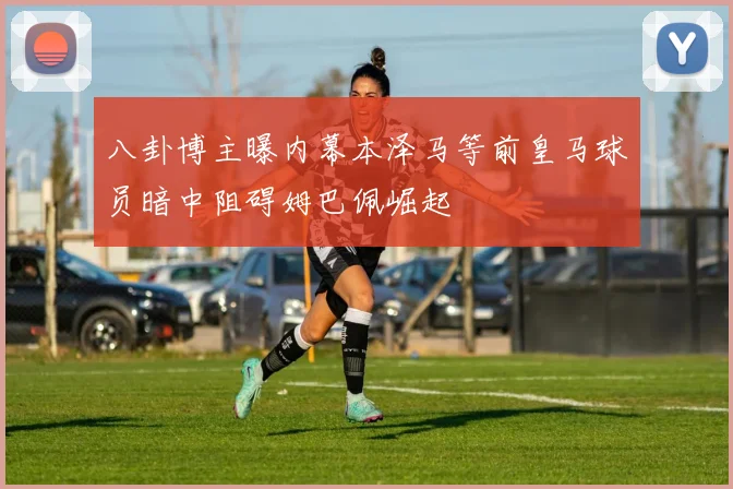 八卦博主曝内幕本泽马等前皇马球员暗中阻碍姆巴佩崛起