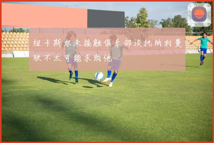 纽卡斯尔未接触俱乐部谈托纳利曼联不太可能求购他