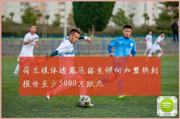 荷兰媒体透露范赫克倾向加盟热刺报价至少5000万欧元