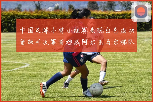中国足球小将小组赛表现出色成功晋级半决赛将迎战阿尔克马尔梯队