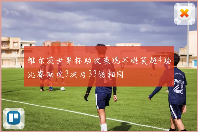 维尔茨世界杯助攻表现不逊英超4场比赛助攻3次与33场相同