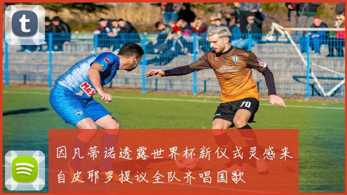 因凡蒂诺透露世界杯新仪式灵感来自皮耶罗提议全队齐唱国歌