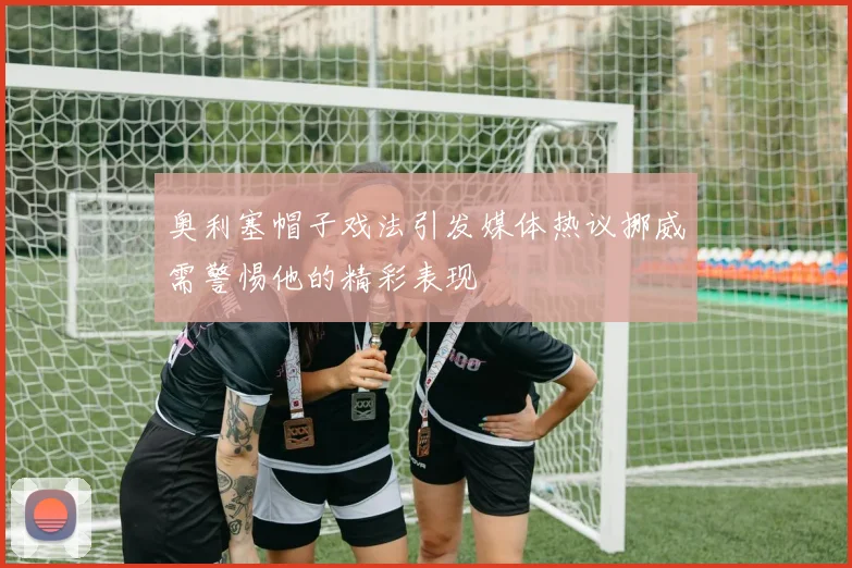 奥利塞帽子戏法引发媒体热议挪威需警惕他的精彩表现