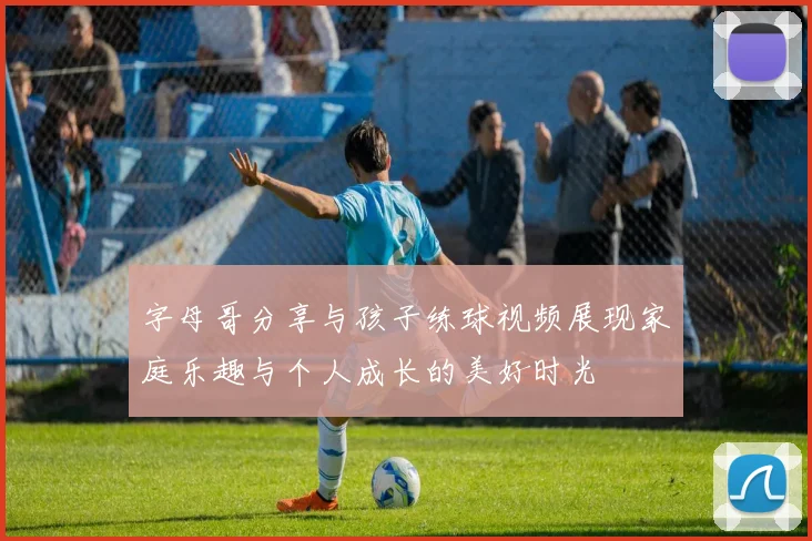 字母哥分享与孩子练球视频展现家庭乐趣与个人成长的美好时光