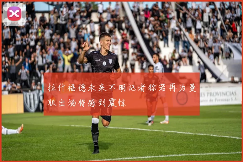 拉什福德未来不明记者称若再为曼联出场将感到震惊