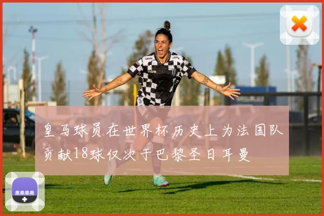 皇马球员在世界杯历史上为法国队贡献18球仅次于巴黎圣日耳曼