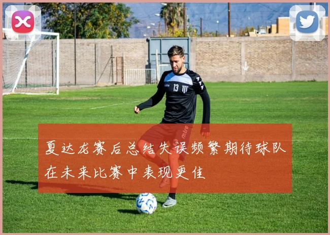 夏达龙赛后总结失误频繁期待球队在未来比赛中表现更佳