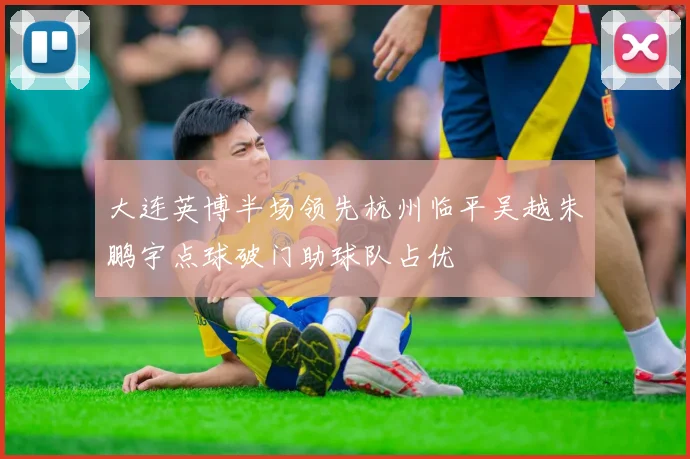 大连英博半场领先杭州临平吴越朱鹏宇点球破门助球队占优