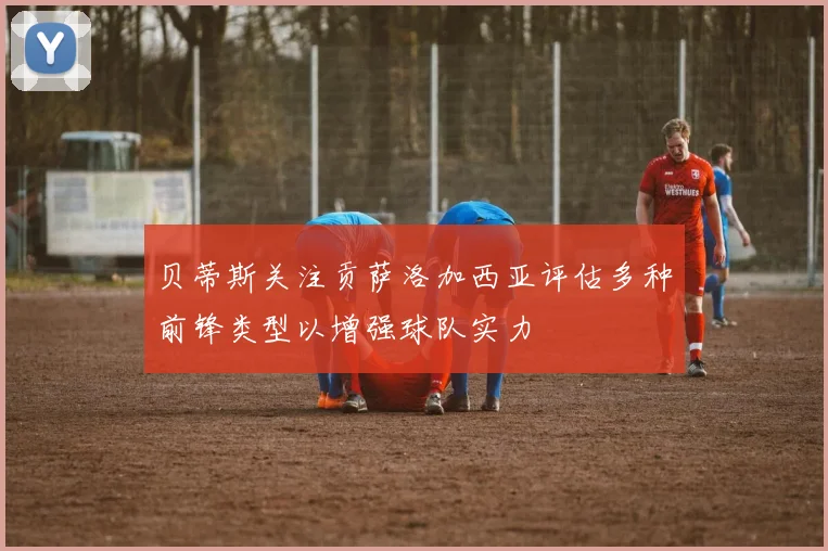 贝蒂斯关注贡萨洛加西亚评估多种前锋类型以增强球队实力