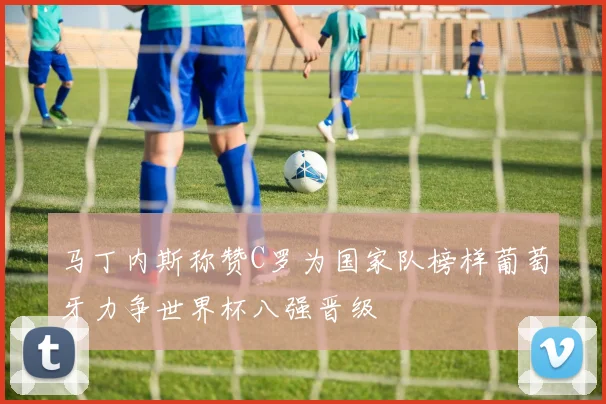 马丁内斯称赞C罗为国家队榜样葡萄牙力争世界杯八强晋级