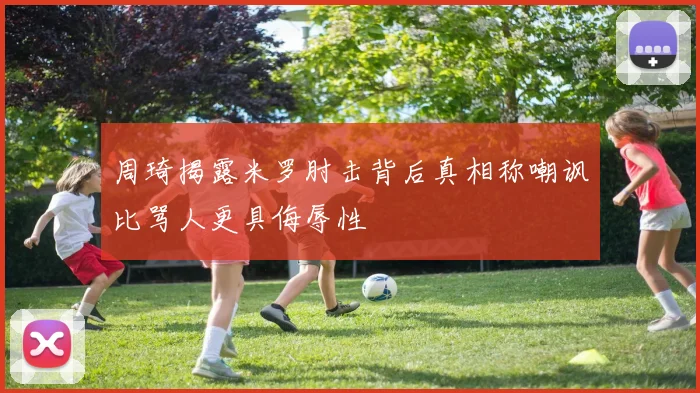 周琦揭露米罗肘击背后真相称嘲讽比骂人更具侮辱性